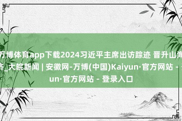 万博体育app下载2024习近平主席出访踪迹 晋升山海 同球共济_大皖新闻 | 安徽网-万博(中国)Kaiyun·官方网站 - 登录入口