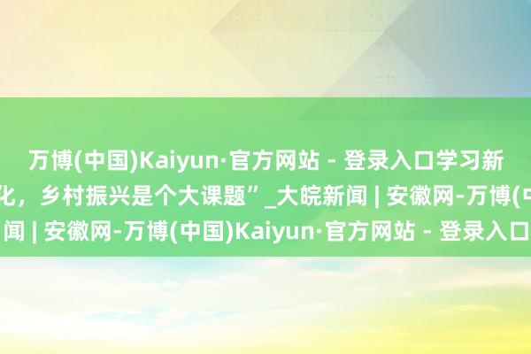 万博(中国)Kaiyun·官方网站 - 登录入口学习新语·踪影｜“中国式当代化，乡村振兴是个大课题”_大皖新闻 | 安徽网-万博(中国)Kaiyun·官方网站 - 登录入口