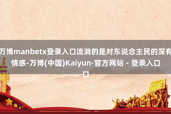 万博manbetx登录入口流淌的是对东说念主民的深有情感-万博(中国)Kaiyun·官方网站 - 登录入口