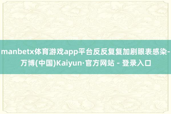 manbetx体育游戏app平台反反复复加剧眼表感染-万博(中国)Kaiyun·官方网站 - 登录入口