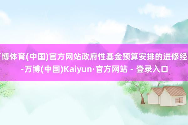 万博体育(中国)官方网站政府性基金预算安排的进修经费-万博(中国)Kaiyun·官方网站 - 登录入口