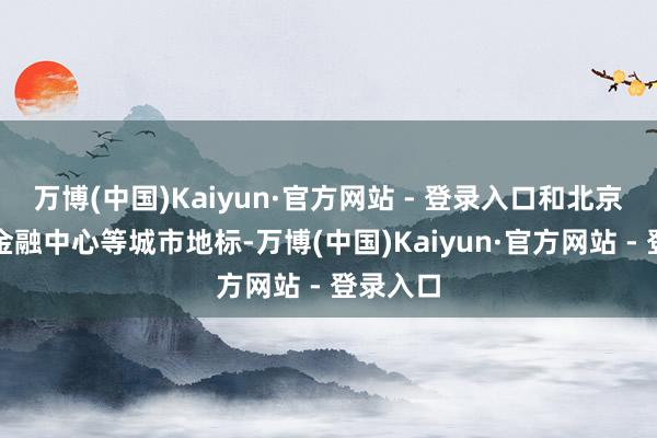 万博(中国)Kaiyun·官方网站 - 登录入口和北京的环球金融中心等城市地标-万博(中国)Kaiyun·官方网站 - 登录入口
