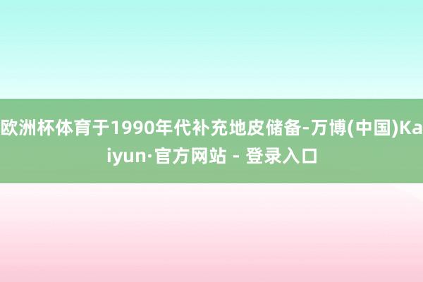 欧洲杯体育于1990年代补充地皮储备-万博(中国)Kaiyun·官方网站 - 登录入口