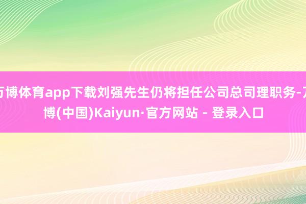 万博体育app下载刘强先生仍将担任公司总司理职务-万博(中国)Kaiyun·官方网站 - 登录入口