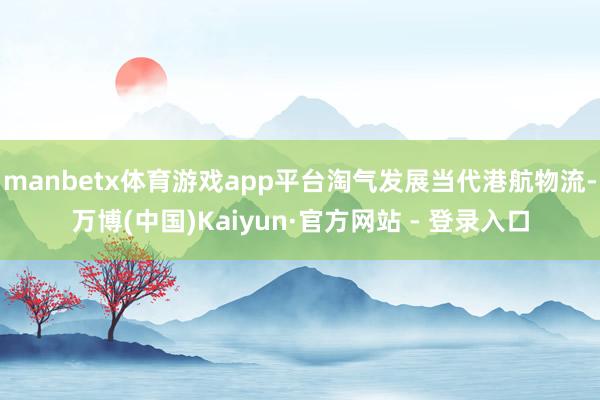 manbetx体育游戏app平台淘气发展当代港航物流-万博(中国)Kaiyun·官方网站 - 登录入口