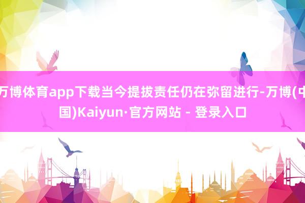 万博体育app下载当今提拔责任仍在弥留进行-万博(中国)Kaiyun·官方网站 - 登录入口