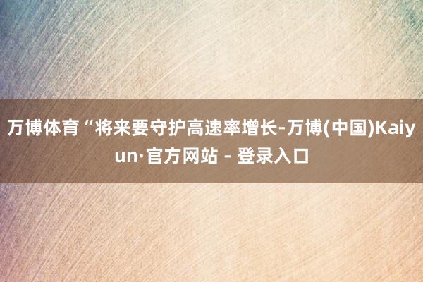万博体育“将来要守护高速率增长-万博(中国)Kaiyun·官方网站 - 登录入口