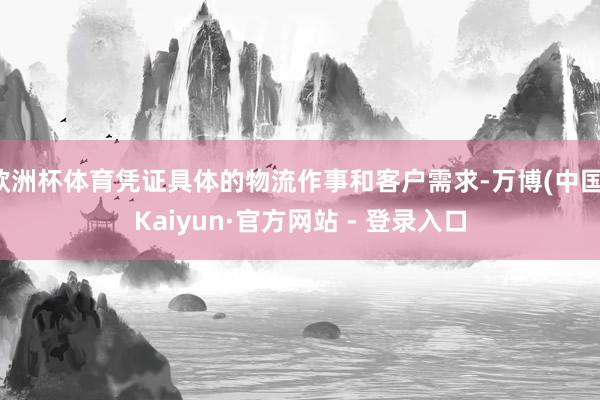 欧洲杯体育凭证具体的物流作事和客户需求-万博(中国)Kaiyun·官方网站 - 登录入口