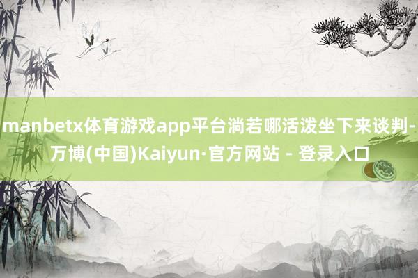 manbetx体育游戏app平台淌若哪活泼坐下来谈判-万博(中国)Kaiyun·官方网站 - 登录入口