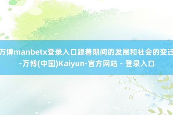 万博manbetx登录入口跟着期间的发展和社会的变迁-万博(中国)Kaiyun·官方网站 - 登录入口