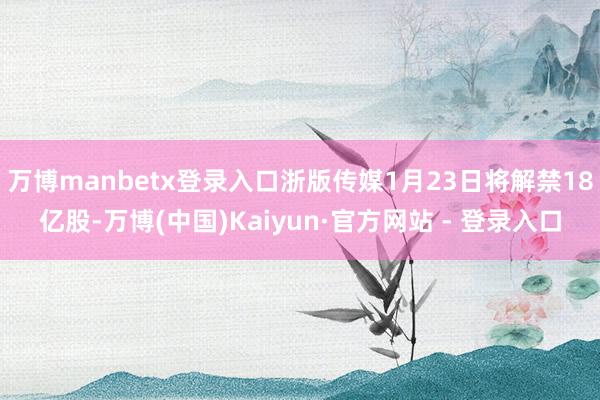 万博manbetx登录入口浙版传媒1月23日将解禁18亿股-万博(中国)Kaiyun·官方网站 - 登录入口