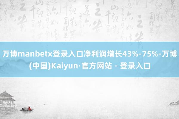 万博manbetx登录入口净利润增长43%-75%-万博(中国)Kaiyun·官方网站 - 登录入口