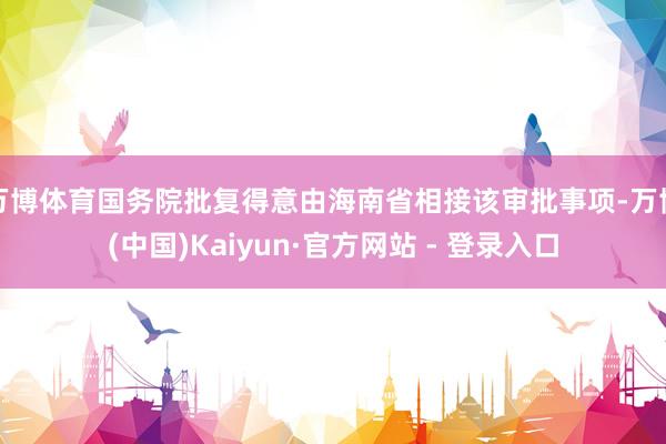 万博体育国务院批复得意由海南省相接该审批事项-万博(中国)Kaiyun·官方网站 - 登录入口