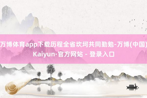 万博体育app下载历程全省坎坷共同勤勉-万博(中国)Kaiyun·官方网站 - 登录入口