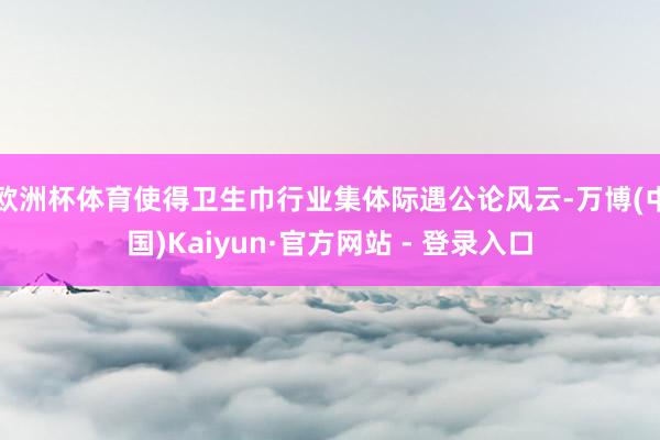 欧洲杯体育使得卫生巾行业集体际遇公论风云-万博(中国)Kaiyun·官方网站 - 登录入口