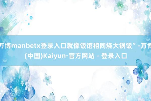 万博manbetx登录入口就像饭馆相同烧大锅饭”-万博(中国)Kaiyun·官方网站 - 登录入口