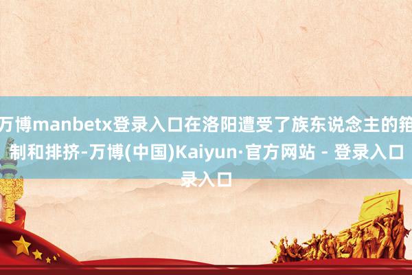 万博manbetx登录入口在洛阳遭受了族东说念主的箝制和排挤-万博(中国)Kaiyun·官方网站 - 登录入口