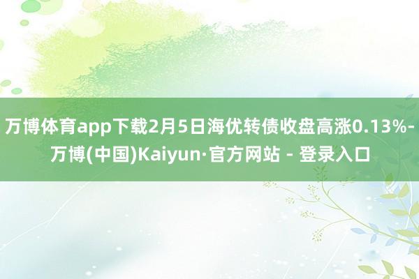 万博体育app下载2月5日海优转债收盘高涨0.13%-万博(中国)Kaiyun·官方网站 - 登录入口