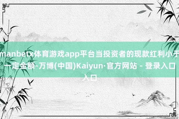 manbetx体育游戏app平台当投资者的现款红利小于一定金额-万博(中国)Kaiyun·官方网站 - 登录入口