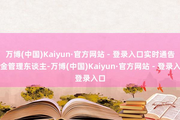 万博(中国)Kaiyun·官方网站 - 登录入口实时通告基金管理东谈主-万博(中国)Kaiyun·官方网站 - 登录入口