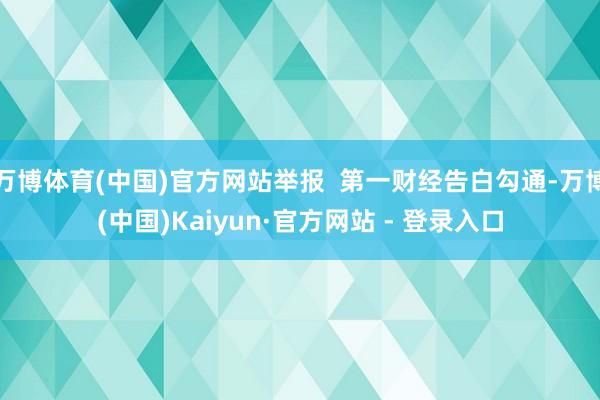 万博体育(中国)官方网站举报  第一财经告白勾通-万博(中国)Kaiyun·官方网站 - 登录入口