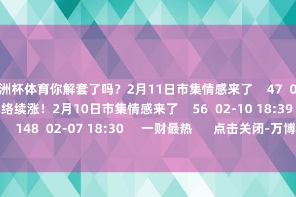 欧洲杯体育你解套了吗？2月11日市集情感来了    47  02-11 19:15     解套率络续涨！2月10日市集情感来了    56  02-10 18:39     解套率大涨！    148  02-07 18:30     一财最热      点击关闭-万博(中国)Kaiyun·官方网站 - 登录入口