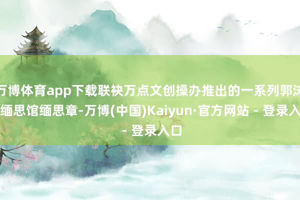 万博体育app下载联袂万点文创操办推出的一系列郭沫若缅思馆缅思章-万博(中国)Kaiyun·官方网站 - 登录入口