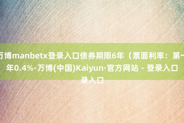 万博manbetx登录入口债券期限6年（票面利率：第一年0.4%-万博(中国)Kaiyun·官方网站 - 登录入口