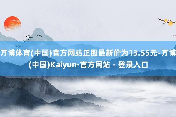 万博体育(中国)官方网站正股最新价为13.55元-万博(中国)Kaiyun·官方网站 - 登录入口