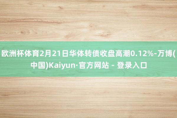 欧洲杯体育2月21日华体转债收盘高潮0.12%-万博(中国)Kaiyun·官方网站 - 登录入口