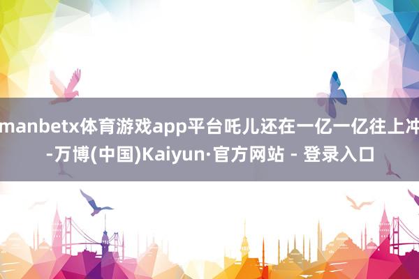 manbetx体育游戏app平台吒儿还在一亿一亿往上冲-万博(中国)Kaiyun·官方网站 - 登录入口