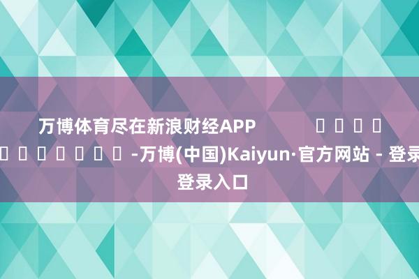 万博体育尽在新浪财经APP            													-万博(中国)Kaiyun·官方网站 - 登录入口