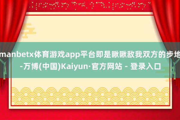manbetx体育游戏app平台即是瞅瞅敌我双方的步地-万博(中国)Kaiyun·官方网站 - 登录入口