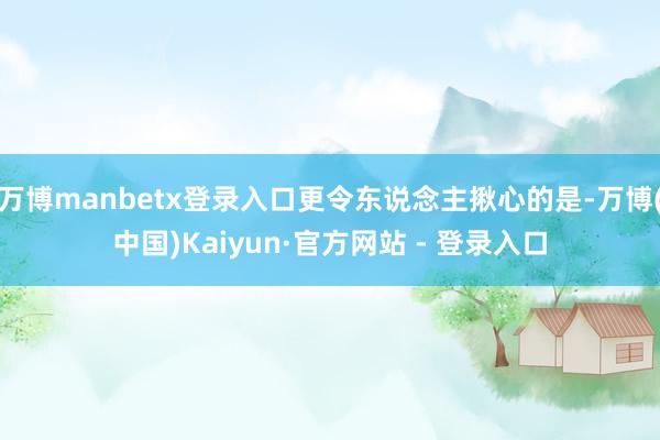 万博manbetx登录入口更令东说念主揪心的是-万博(中国)Kaiyun·官方网站 - 登录入口