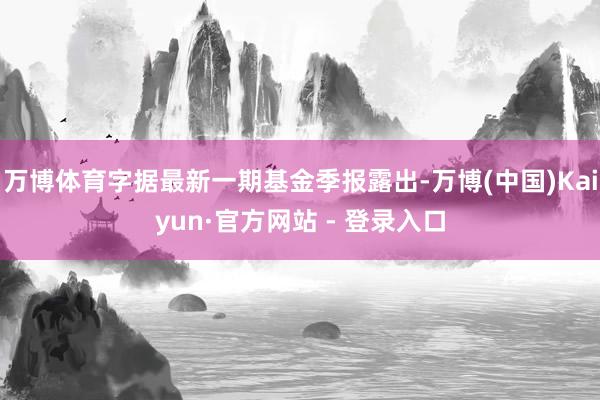 万博体育字据最新一期基金季报露出-万博(中国)Kaiyun·官方网站 - 登录入口