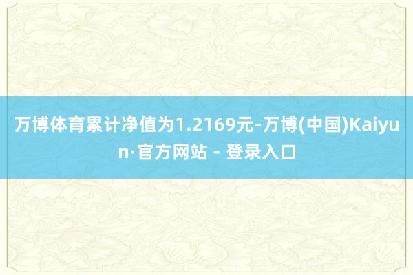 万博体育累计净值为1.2169元-万博(中国)Kaiyun·官方网站 - 登录入口