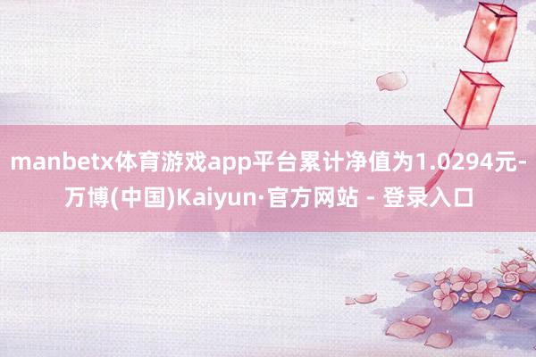 manbetx体育游戏app平台累计净值为1.0294元-万博(中国)Kaiyun·官方网站 - 登录入口