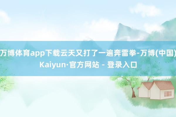 万博体育app下载云天又打了一遍奔雷拳-万博(中国)Kaiyun·官方网站 - 登录入口