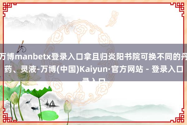 万博manbetx登录入口拿且归炎阳书院可换不同的丹药、灵液-万博(中国)Kaiyun·官方网站 - 登录入口