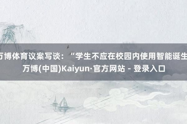 万博体育议案写谈：“学生不应在校园内使用智能诞生-万博(中国)Kaiyun·官方网站 - 登录入口