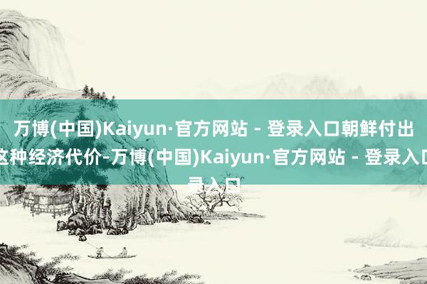 万博(中国)Kaiyun·官方网站 - 登录入口朝鲜付出这种经济代价-万博(中国)Kaiyun·官方网站 - 登录入口
