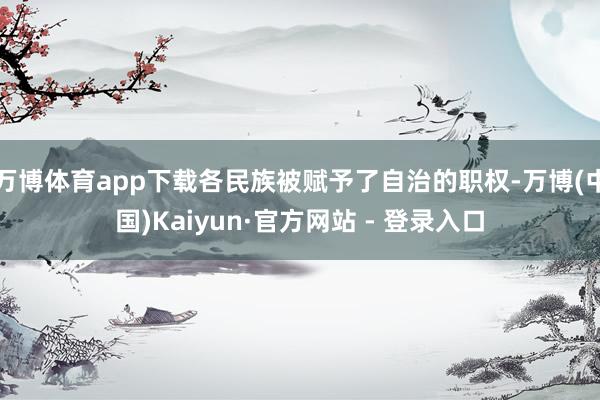 万博体育app下载各民族被赋予了自治的职权-万博(中国)Kaiyun·官方网站 - 登录入口
