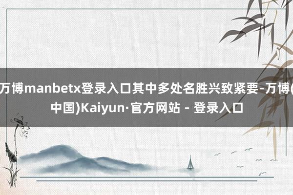 万博manbetx登录入口其中多处名胜兴致紧要-万博(中国)Kaiyun·官方网站 - 登录入口