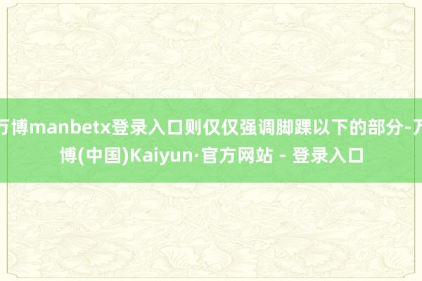 万博manbetx登录入口则仅仅强调脚踝以下的部分-万博(中国)Kaiyun·官方网站 - 登录入口