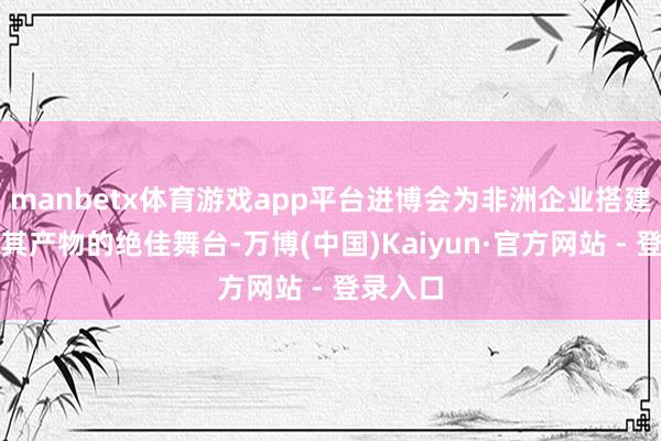 manbetx体育游戏app平台进博会为非洲企业搭建了展示其产物的绝佳舞台-万博(中国)Kaiyun·官方网站 - 登录入口