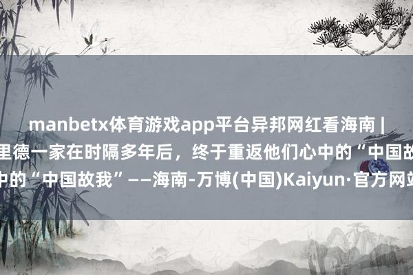 manbetx体育游戏app平台异邦网红看海南 | 相见故土,再续前缘!杰里德一家在时隔多年后,终于重返他们心中的“中国故我”——海南-万博(中国)Kaiyun·官方网站 - 登录入口