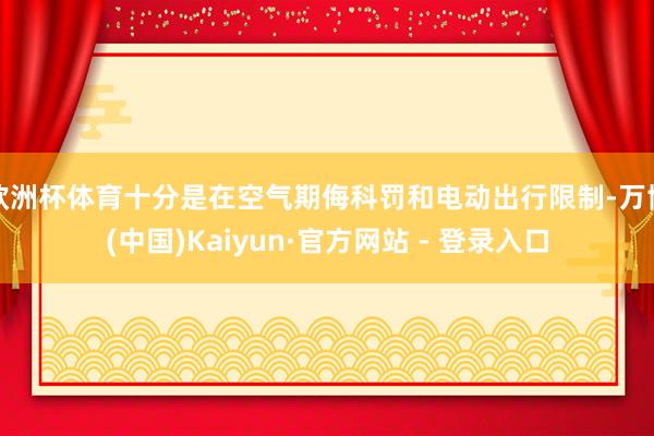 欧洲杯体育十分是在空气期侮科罚和电动出行限制-万博(中国)Kaiyun·官方网站 - 登录入口