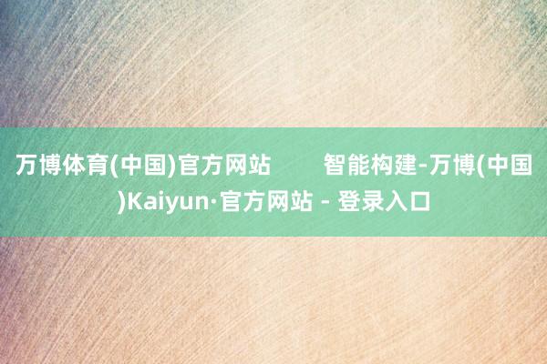 万博体育(中国)官方网站        智能构建-万博(中国)Kaiyun·官方网站 - 登录入口