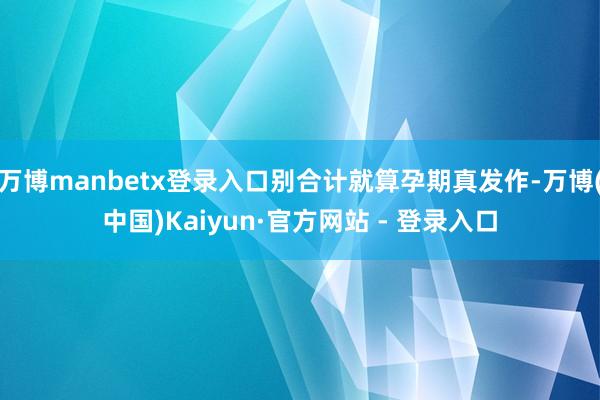 万博manbetx登录入口别合计就算孕期真发作-万博(中国)Kaiyun·官方网站 - 登录入口
