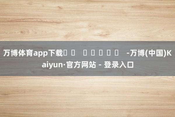 万博体育app下载		  					  -万博(中国)Kaiyun·官方网站 - 登录入口